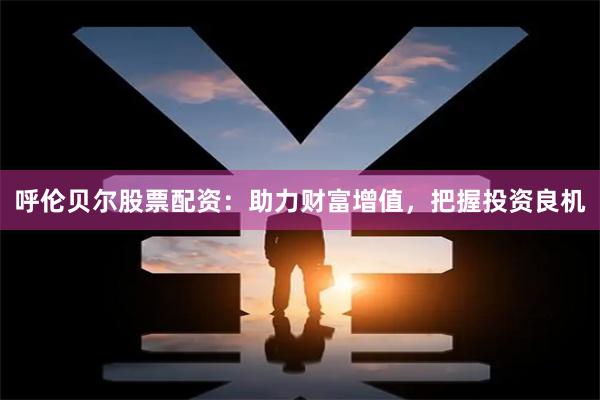呼伦贝尔股票配资：助力财富增值，把握投资良机