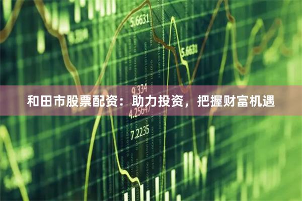 和田市股票配资：助力投资，把握财富机遇
