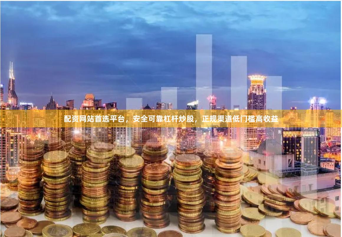 配资网站首选平台，安全可靠杠杆炒股，正规渠道低门槛高收益