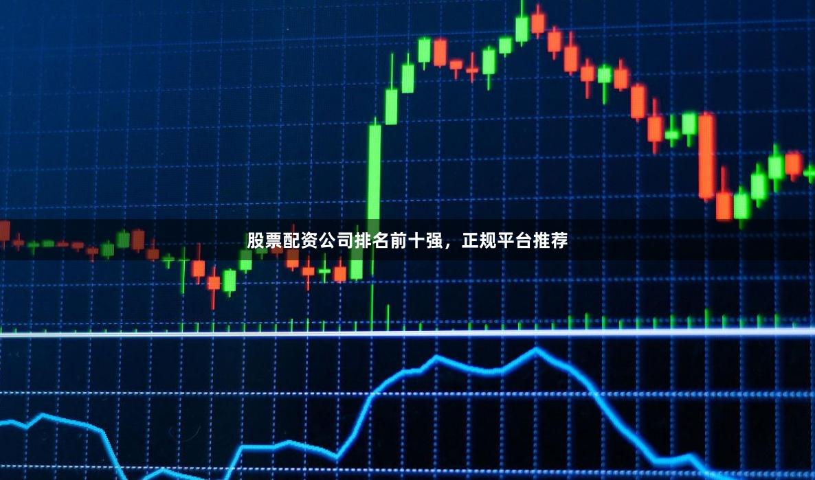 股票配资公司排名前十强，正规平台推荐